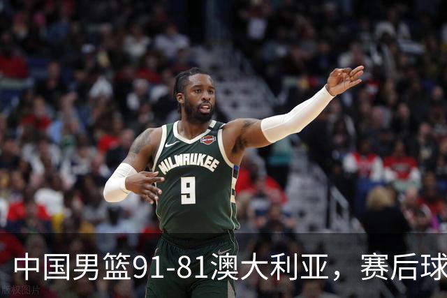 中国男篮91-81澳大利亚，赛后球员表现评分：3满分4优秀 2及格